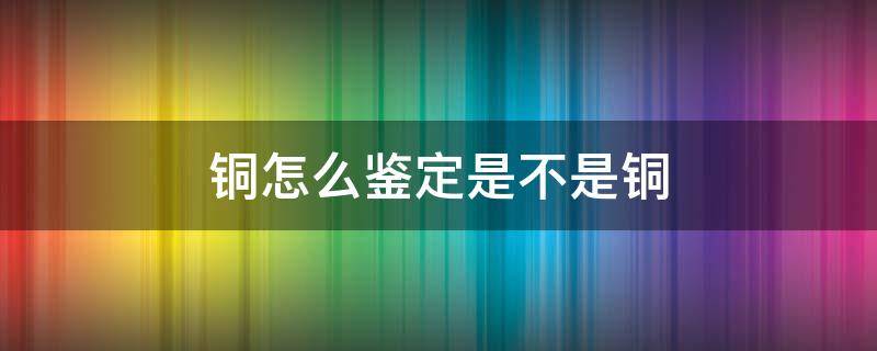 銅怎么鑒定是不是銅 如何判斷是銅不是銅?