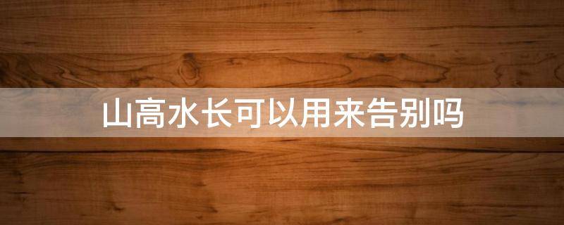 山高水长可以用来告别吗 告别 山高水长