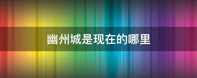 幽州城是现在的哪里 古代的幽州城是现在的哪里