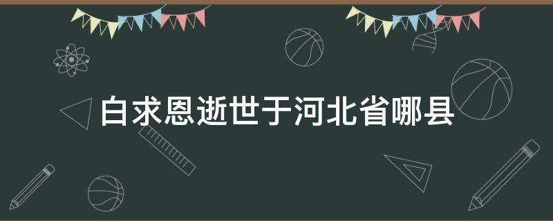 白求恩逝世于河北省哪县 白求恩大夫逝世于河北省哪个县