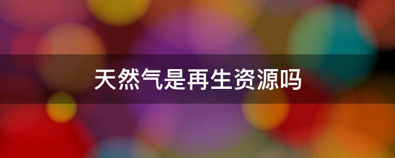 天然气是再生资源吗 天然气是再生资源还是不可再生资源