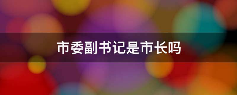 市委副书记是市长吗（市委副书记和市长）