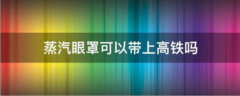 蒸汽眼罩能带上高铁吗 高铁让带蒸汽眼罩吗