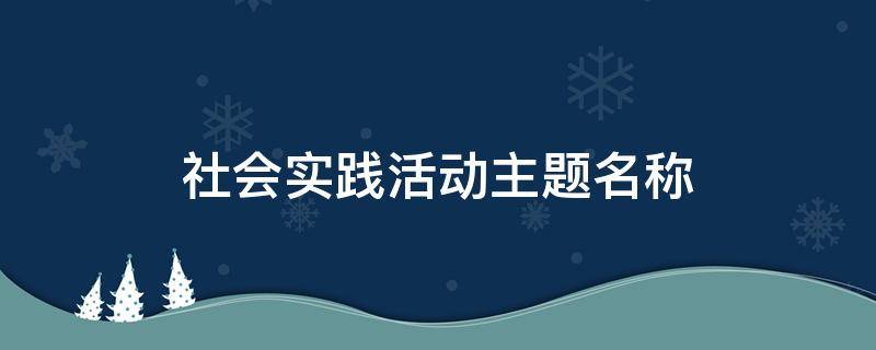 社会实践活动主题名称（社会实践活动主题名称小学生）