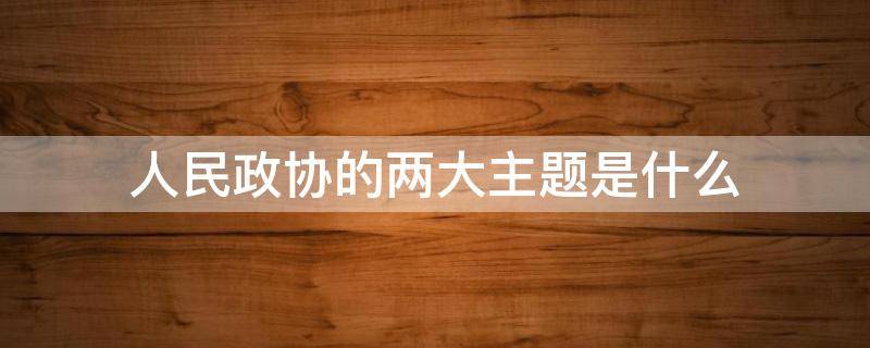 人民政协的两大主题是什么（中国人民政协的两大主题是什么）