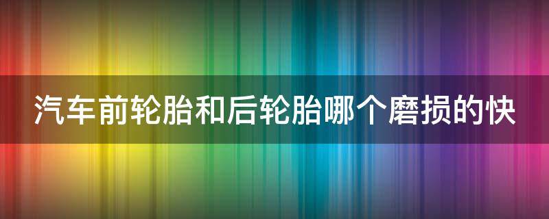 汽车前轮胎和后轮胎哪个磨损的快（汽车前轮胎和后轮胎哪个磨损的快些）