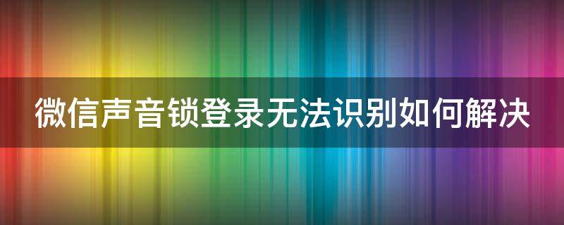 微信声音锁登录无法识别如何解决（微信声音锁登录无法识别如何解决方法）