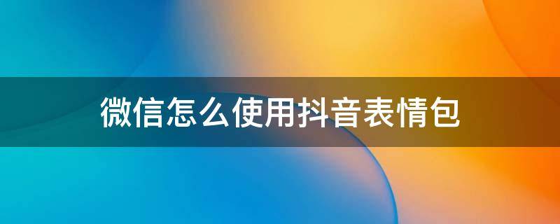 微信怎么使用抖音表情包 微信如何用抖音表情