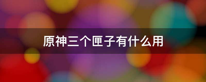 原神三个匣子有什么用 原神三个匣子有啥用