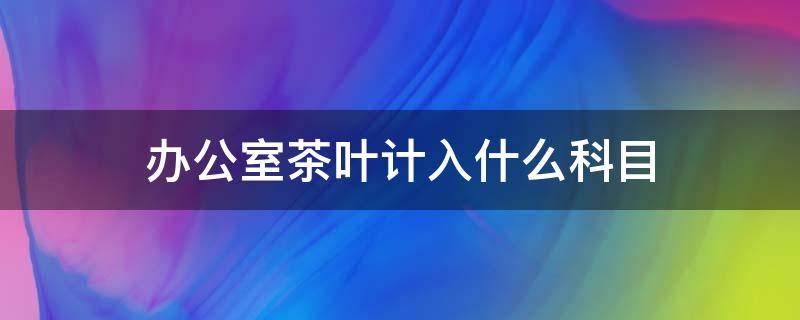 办公室茶叶计入什么科目 购买办公茶叶放哪个会计科目