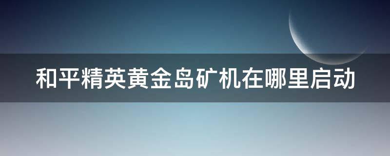 和平精英黄金岛矿机在哪里启动（和平精英黄金岛矿机在哪?）