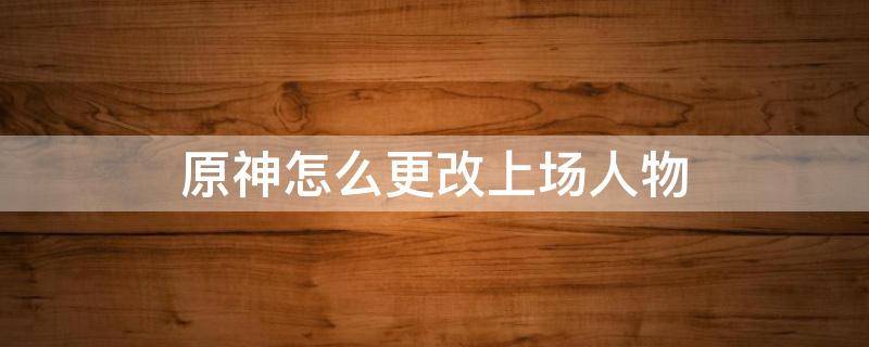 原神怎么更改上场人物 原神怎么更改出场人物