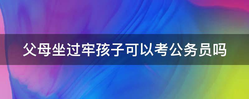 父母坐过牢孩子可以考公务员吗 父母坐过牢孩子可以考公务员吗知乎