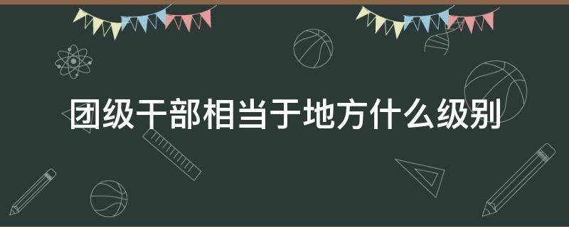 团级干部相当于地方什么级别（部队团级干部相当于地方什么级别）