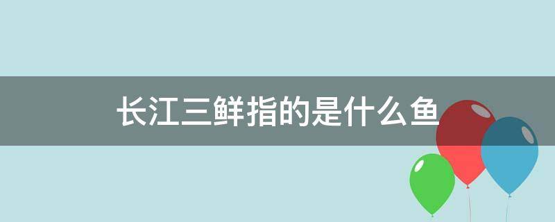 长江三鲜指的是什么鱼（长江三鲜是哪三种鱼）