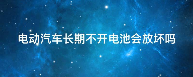 电动汽车长期不开电池会放坏吗（电动汽车长期不开电池会放坏吗视频）