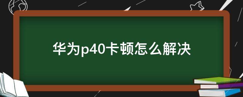 华为p40卡顿怎么解决（华为p40有卡顿）