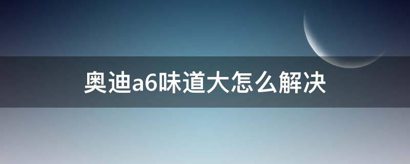 奥迪a6味道大怎么解决 奥迪a6废气味大怎么办