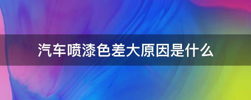 汽車噴漆色差大原因是什么（新車噴漆色差明顯嗎）