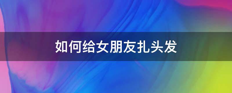 如何給女朋友扎頭發(fā)（如何給女朋友扎頭發(fā)弄得舒服一點(diǎn)）