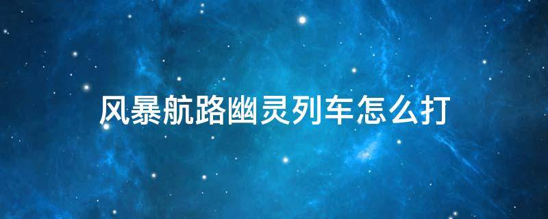 風暴航路幽靈列車怎么打（風暴航路幽靈列車二圖組隊必死）