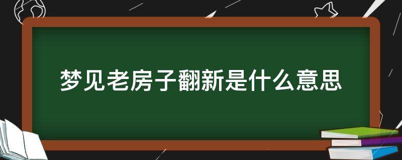 梦见老房子翻新是什么意思（男人梦见老房子翻新是什么意思）