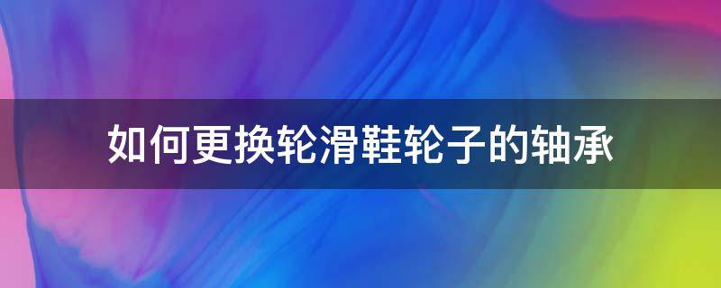 如何更换轮滑鞋轮子的轴承（轮滑鞋轮子轴承怎么拆）