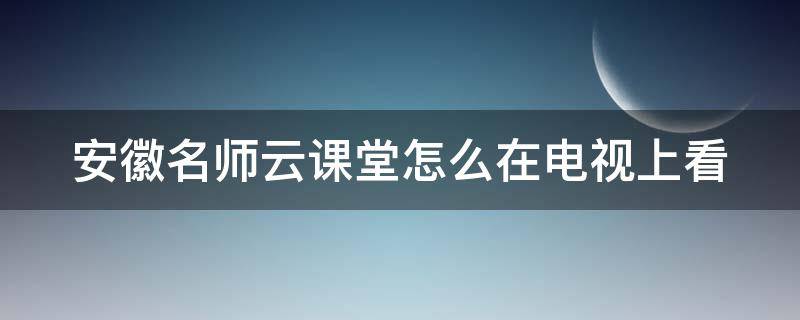 安徽名师云课堂怎么在电视上看（合肥名师云课堂需要收费吗）