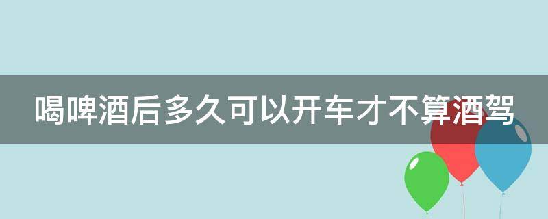 喝啤酒后多久可以開車才不算酒駕 喝啤酒后多久可以開車才不算酒駕呢