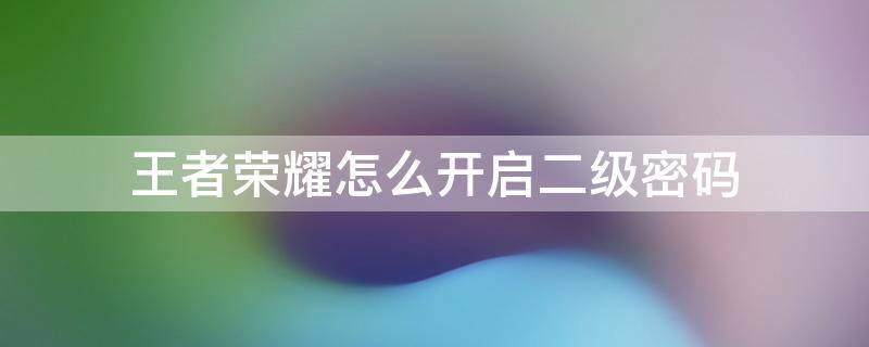 王者荣耀怎么开启二级密码 王者荣耀二级密码怎么搞