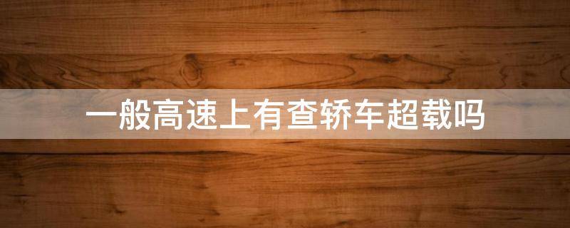 一般高速上有查轎車超載嗎 高速上有查轎車超載的嗎