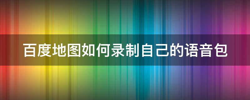 百度地图如何录制自己的语音包 百度地图如何录制自己的语音包功能