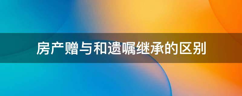 房产赠与和遗嘱继承的区别 房产是赠与好还是遗嘱继承好