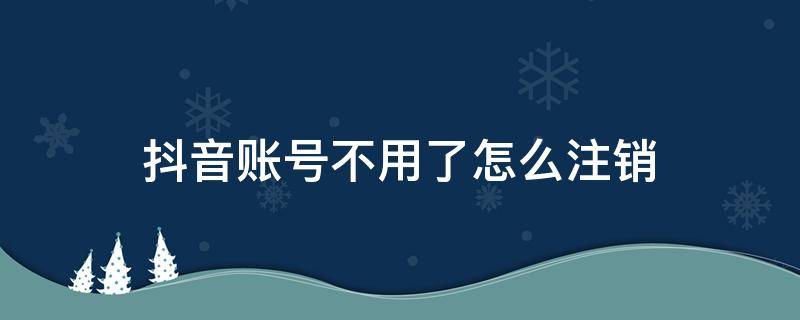 抖音账号不用了怎么注销 注销抖音账号怎么注销不了