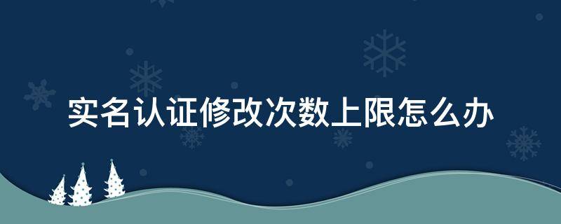 實名認證修改次數(shù)上限怎么辦（實名認證修改次數(shù)上限了怎么辦）