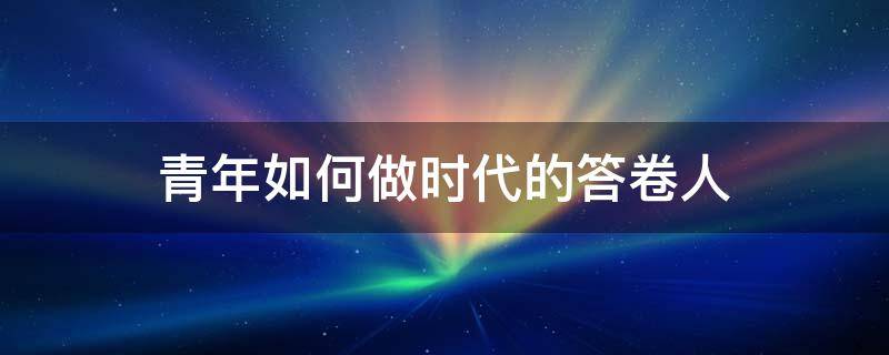 青年如何做時代的答卷人 青年如何做時代的答卷人作文800字