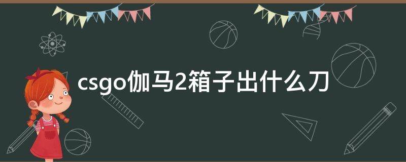 csgo伽马2箱子出什么刀 伽马武器箱2出什么刀