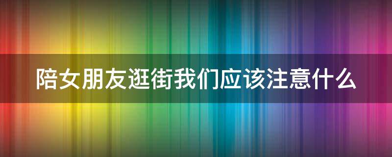 陪女朋友逛街我们应该注意什么 陪女朋友逛街我们应该注意什么呢