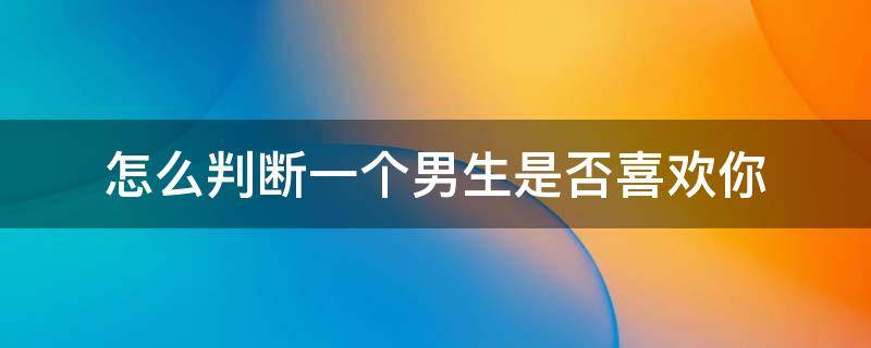 怎么判断一个男生是否喜欢你（怎么判断一个男生是否喜欢你?）