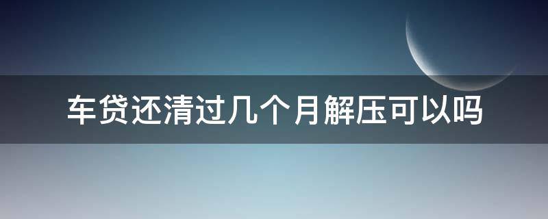 车贷还清过几个月解压可以吗（车贷还清后一个月以后办解压可以吗）