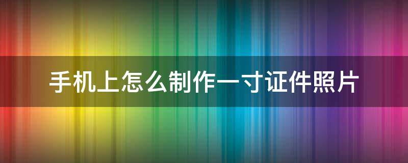 手机上怎么制作一寸证件照片 如何用手机照片制作一寸证件照电子版