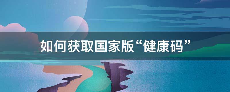 如何获取国家版“健康码”（怎样获取国家健康码）