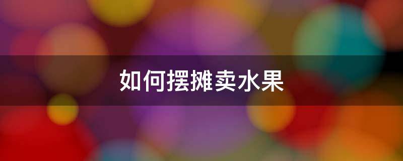 如何擺攤賣水果 如何擺攤賣水果才能賺到錢?