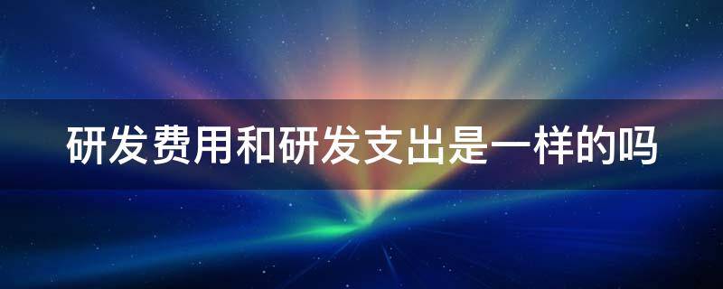 研发费用和研发支出是一样的吗（研发费用和研发支出是一样的吗对吗）