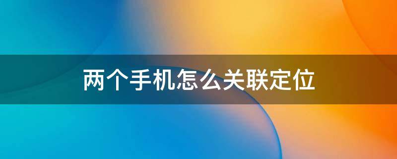 两个手机怎么关联定位 两个手机怎么关联定位软件