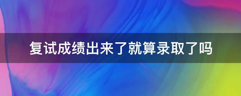 复试成绩出来了就算录取了吗（复试成绩出来后多久拟录取）