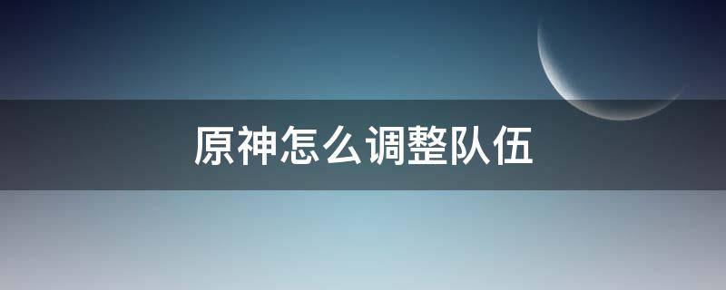 原神怎么調(diào)整隊伍（原神怎么調(diào)整隊伍角色）