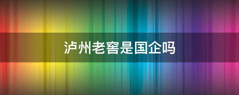 瀘州老窖是國企嗎 瀘州老窖有限公司是國企嗎