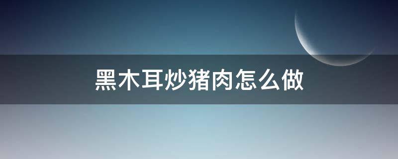 黑木耳炒豬肉怎么做 黑木耳炒豬肉怎么做好吃