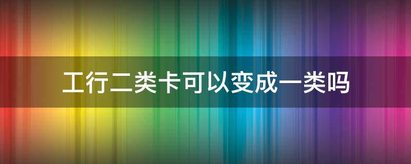 工行二类卡可以变成一类吗 工行2类卡怎么变成1类卡